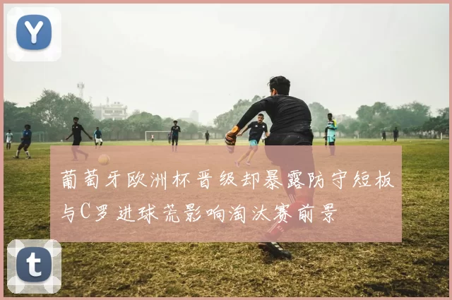 葡萄牙欧洲杯晋级却暴露防守短板与C罗进球荒影响淘汰赛前景