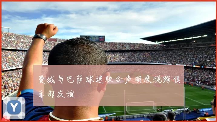 曼城与巴萨球迷联合声明展现跨俱乐部友谊