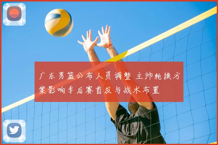 广东男篮公布人员调整 主帅轮换方案影响季后赛首发与战术布置