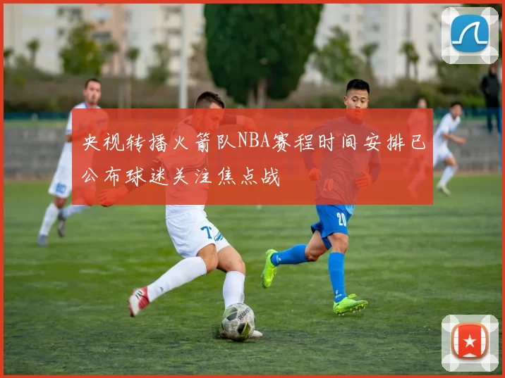 央视转播火箭队NBA赛程时间安排已公布球迷关注焦点战