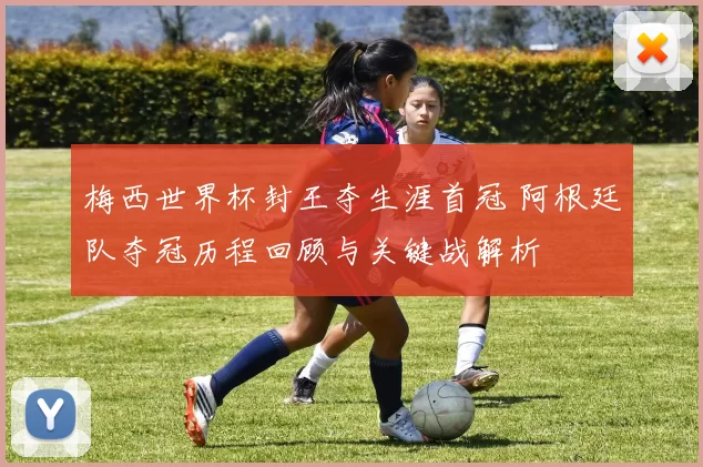 梅西世界杯封王夺生涯首冠 阿根廷队夺冠历程回顾与关键战解析