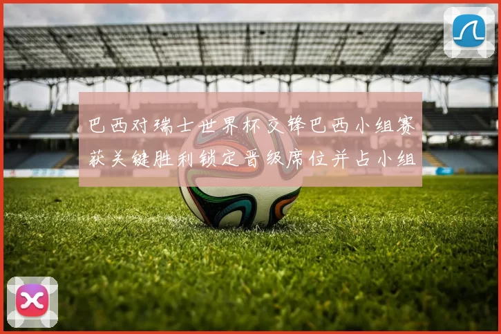 巴西对瑞士世界杯交锋巴西小组赛获关键胜利锁定晋级席位并占小组主动