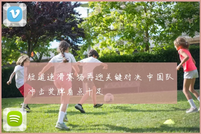 短道速滑赛场再迎关键对决 中国队冲击奖牌看点十足