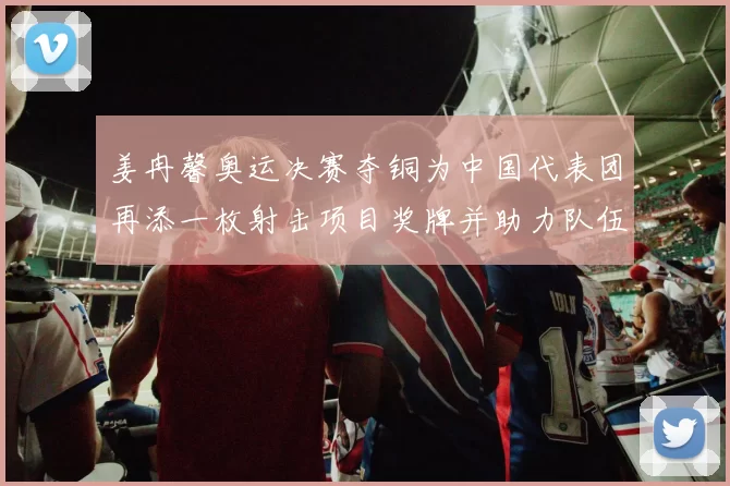姜冉馨奥运决赛夺铜为中国代表团再添一枚射击项目奖牌并助力队伍成绩