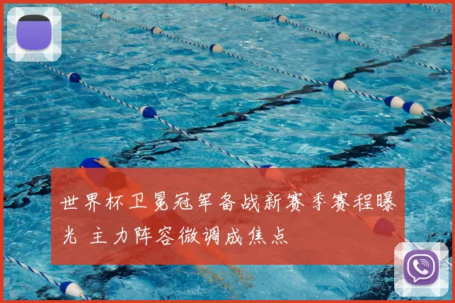 世界杯卫冕冠军备战新赛季赛程曝光 主力阵容微调成焦点