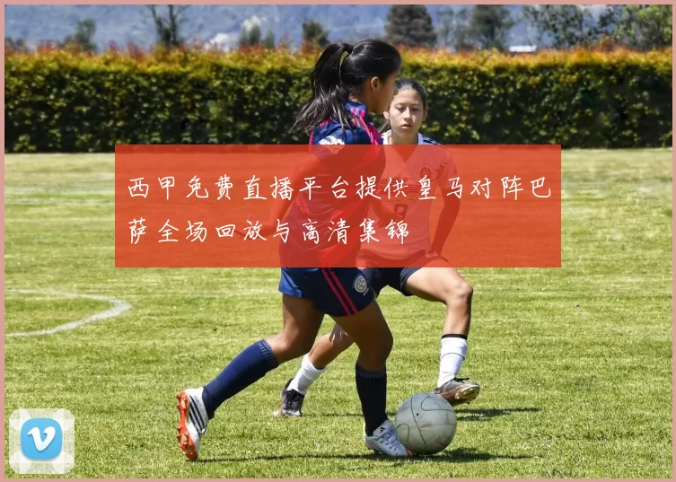 西甲免费直播平台提供皇马对阵巴萨全场回放与高清集锦
