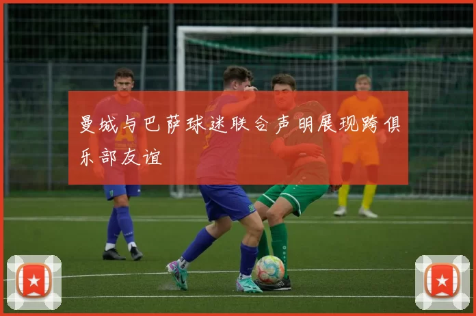 曼城与巴萨球迷联合声明展现跨俱乐部友谊