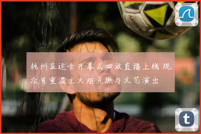 杭州亚运会开幕式回放直播上线 观众可重温主火炬点燃与文艺演出