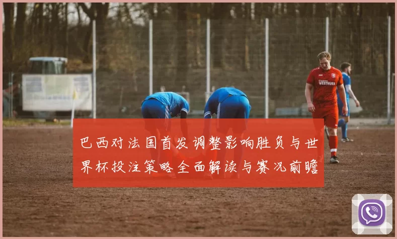 巴西对法国首发调整影响胜负与世界杯投注策略全面解读与赛况前瞻