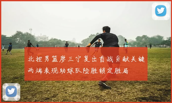 北控男篮廖三宁复出首战贡献关键两端表现助球队险胜锁定胜局