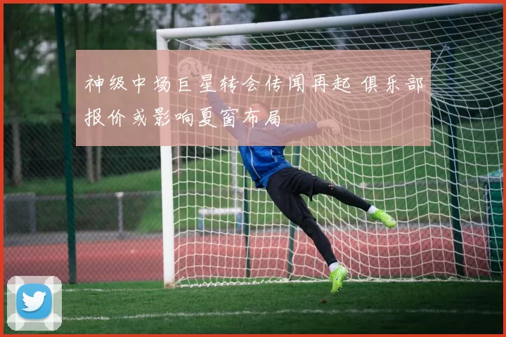 神级中场巨星转会传闻再起 俱乐部报价或影响夏窗布局