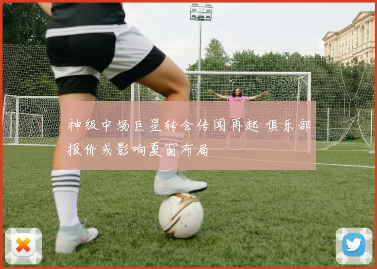 神级中场巨星转会传闻再起 俱乐部报价或影响夏窗布局